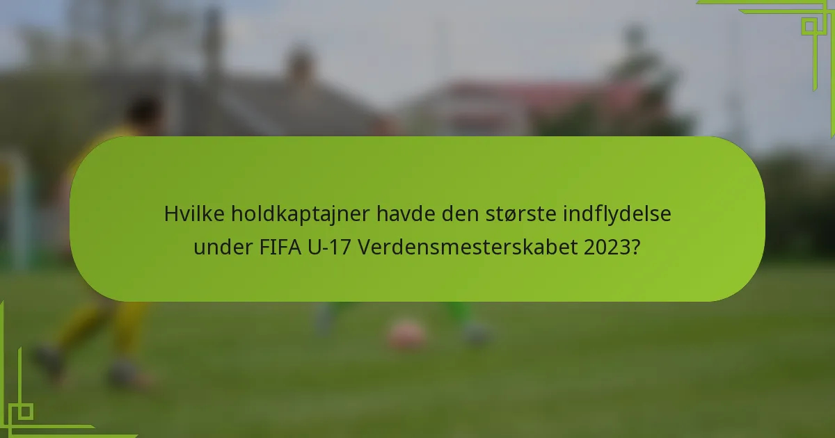 Hvilke holdkaptajner havde den største indflydelse under FIFA U-17 Verdensmesterskabet 2023?