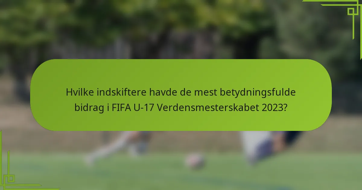 Hvilke indskiftere havde de mest betydningsfulde bidrag i FIFA U-17 Verdensmesterskabet 2023?