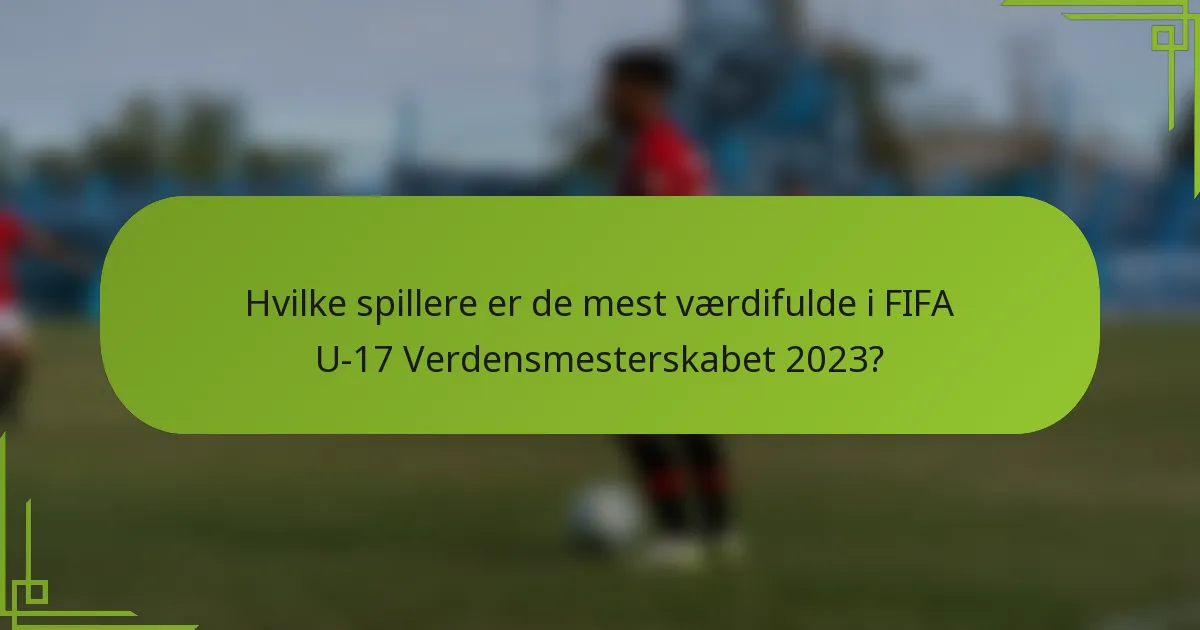 Hvilke spillere er de mest værdifulde i FIFA U-17 Verdensmesterskabet 2023?